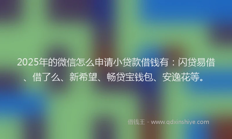 2025年的微信怎么申请小贷款借钱有：闪贷易借、借了么、新希望、畅贷宝钱包、安逸花等。