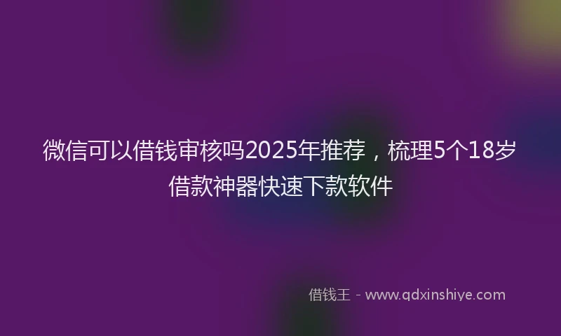 微信可以借钱审核吗2025年推荐，梳理5个18岁借款神器快速下款软件