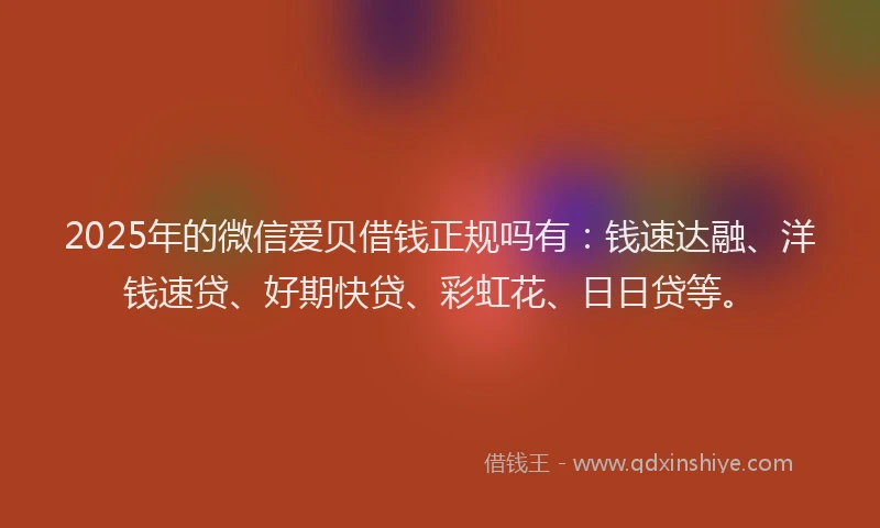 2025年的微信爱贝借钱正规吗有：钱速达融、洋钱速贷、好期快贷、彩虹花、日日贷等。