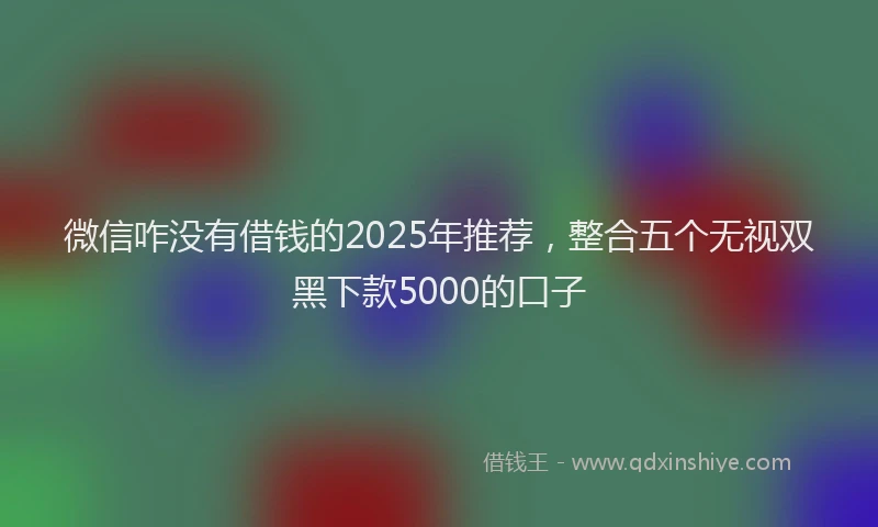 微信咋没有借钱的2025年推荐，整合五个无视双黑下款5000的口子