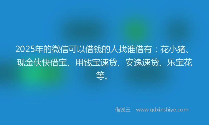 2025年的微信可以借钱的人找谁借有：花小猪、现金侠快借宝、用钱宝速贷、安逸速贷、乐宝花等。