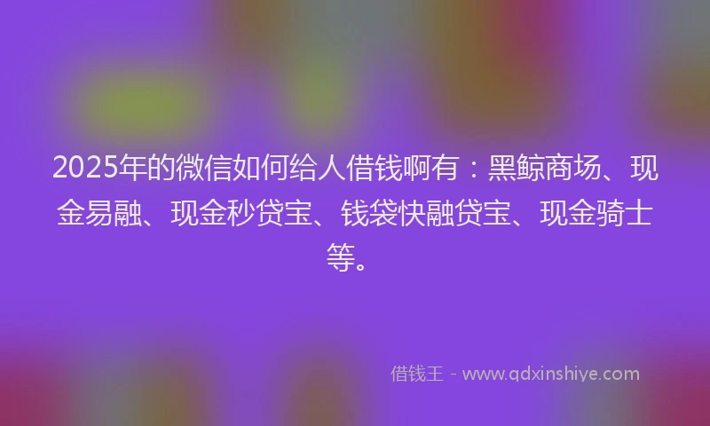 2025年的微信如何给人借钱啊有：黑鲸商场、现金易融、现金秒贷宝、钱袋快融贷宝、现金骑士等。