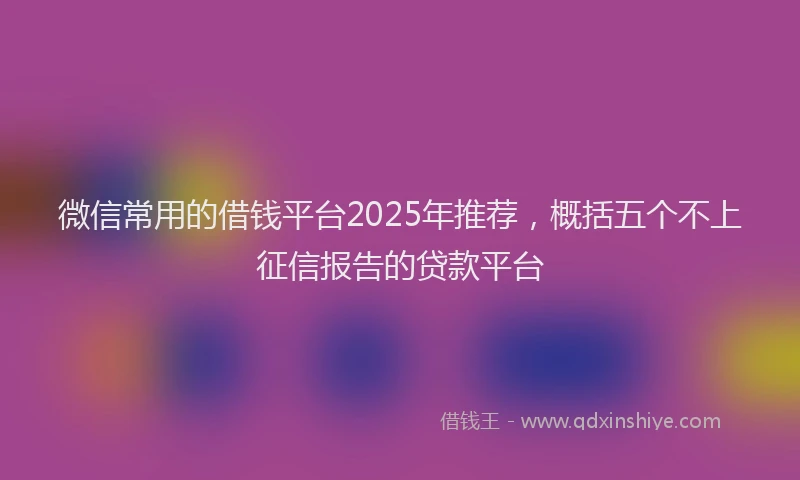 微信常用的借钱平台2025年推荐，概括五个不上征信报告的贷款平台