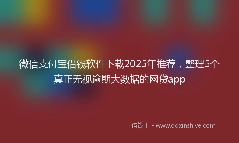 微信支付宝借钱软件下载2025年推荐，整理5个真正无视逾期大数据的网贷app