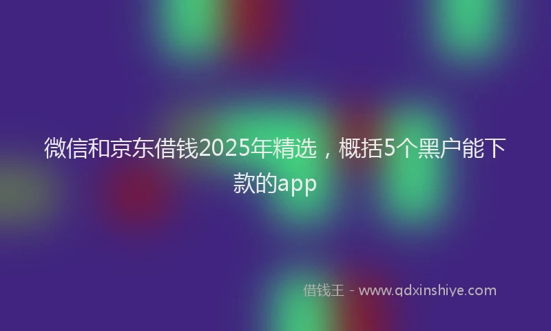 微信和京东借钱2025年精选，概括5个黑户能下款的app