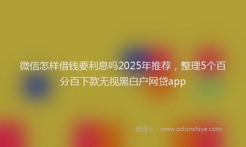 微信怎样借钱要利息吗2025年推荐，整理5个百分百下款无视黑白户网贷app