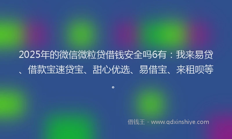 2025年的微信微粒贷借钱安全吗6有：我来易贷、借款宝速贷宝、甜心优选、易借宝、来租呗等。