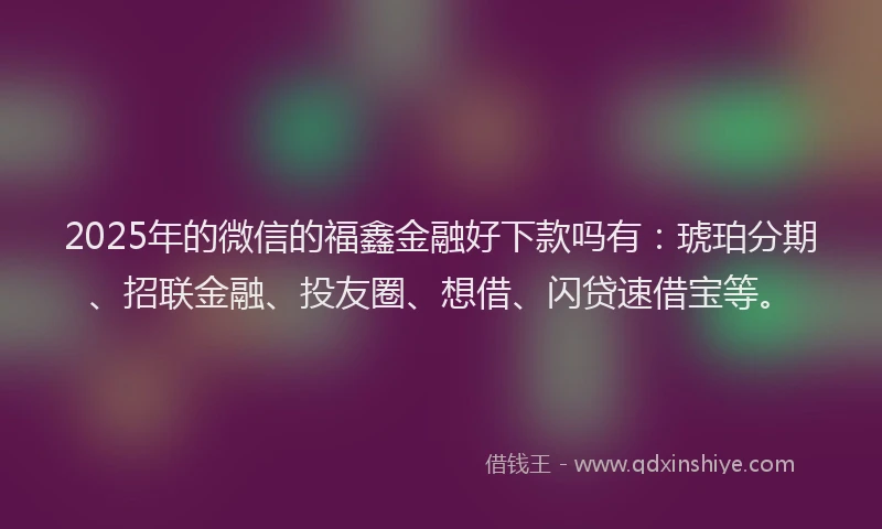2025年的微信的福鑫金融好下款吗有：琥珀分期、招联金融、投友圈、想借、闪贷速借宝等。