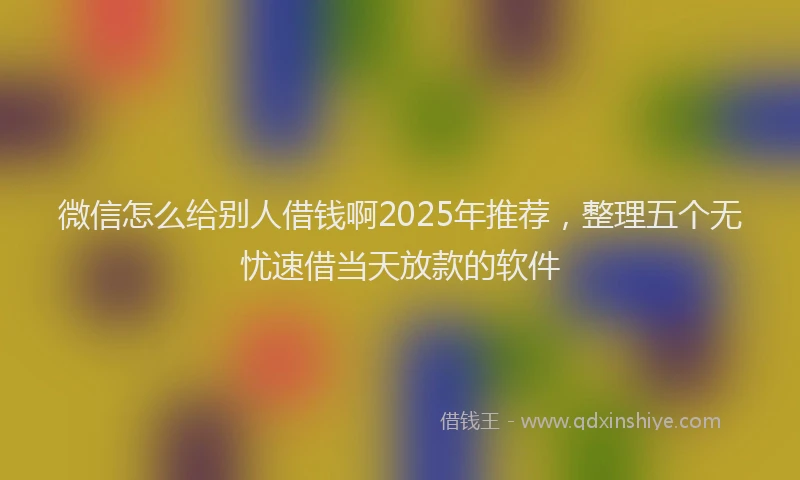 微信怎么给别人借钱啊2025年推荐，整理五个无忧速借当天放款的软件