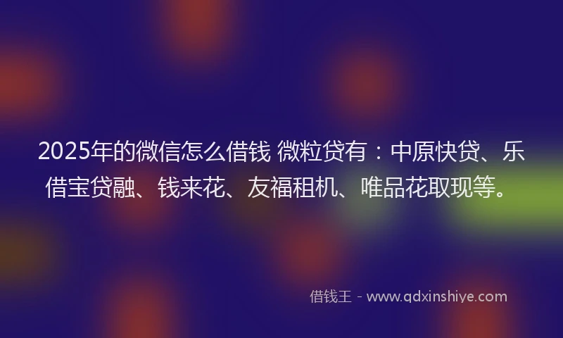 2025年的微信怎么借钱 微粒贷有：中原快贷、乐借宝贷融、钱来花、友福租机、唯品花取现等。