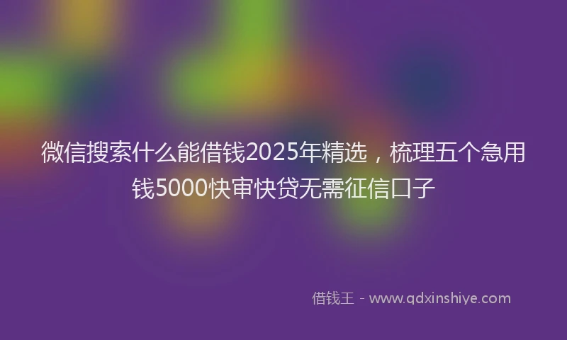 微信搜索什么能借钱2025年精选，梳理五个急用钱5000快审快贷无需征信口子