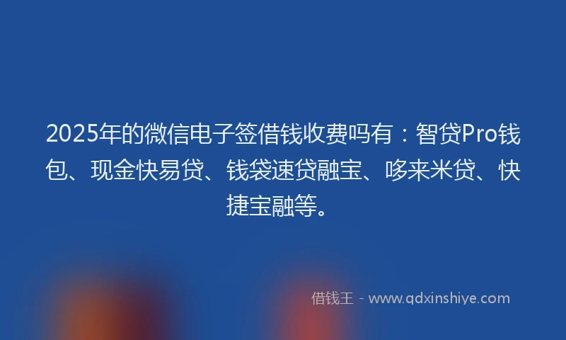 2025年的微信电子签借钱收费吗有：智贷Pro钱包、现金快易贷、钱袋速贷融宝、哆来米贷、快捷宝融等。