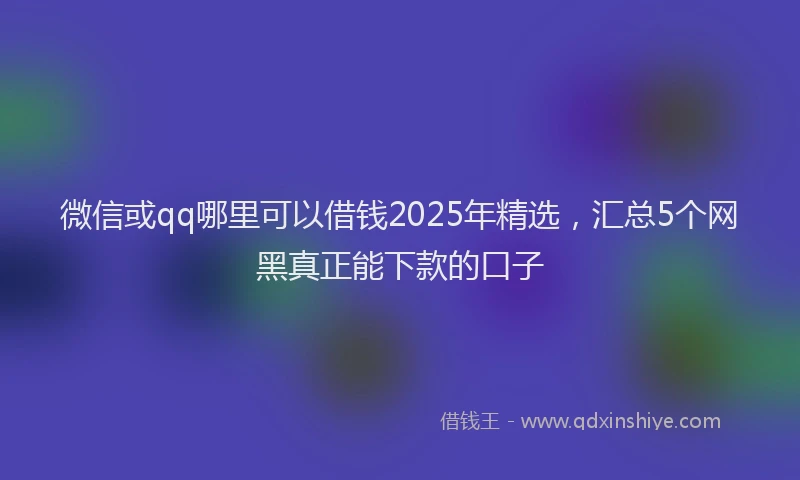 微信或qq哪里可以借钱2025年精选，汇总5个网黑真正能下款的口子