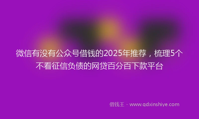 微信有没有公众号借钱的2025年推荐，梳理5个不看征信负债的网贷百分百下款平台