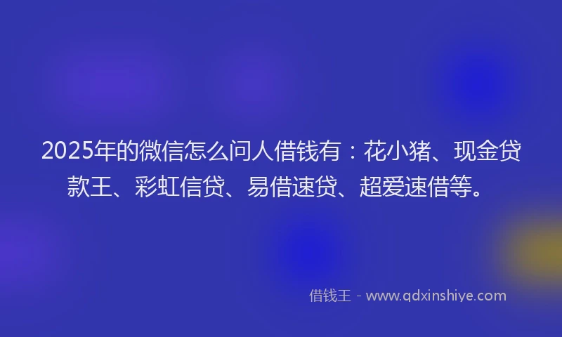 2025年的微信怎么问人借钱有：花小猪、现金贷款王、彩虹信贷、易借速贷、超爱速借等。