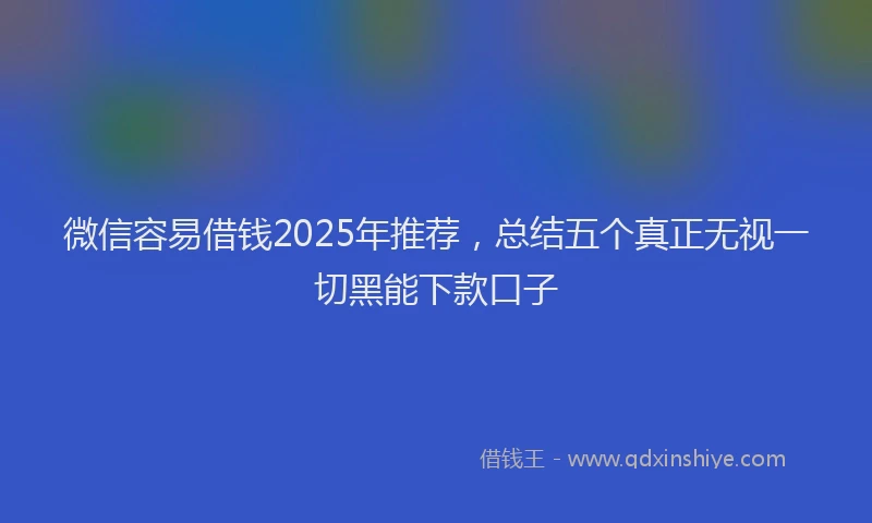 微信容易借钱2025年推荐，总结五个真正无视一切黑能下款口子