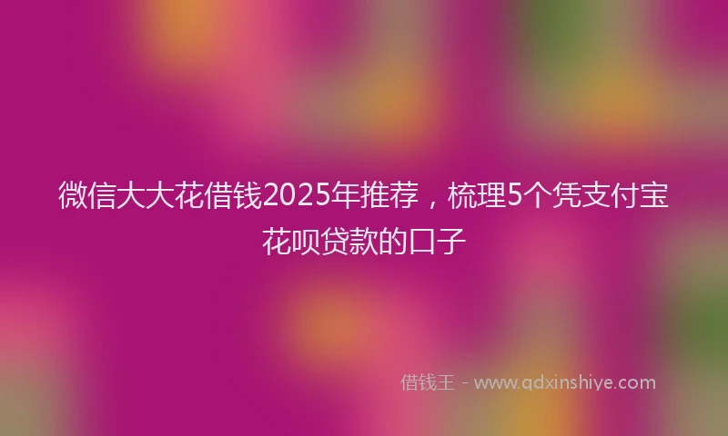 微信大大花借钱2025年推荐，梳理5个凭支付宝花呗贷款的口子