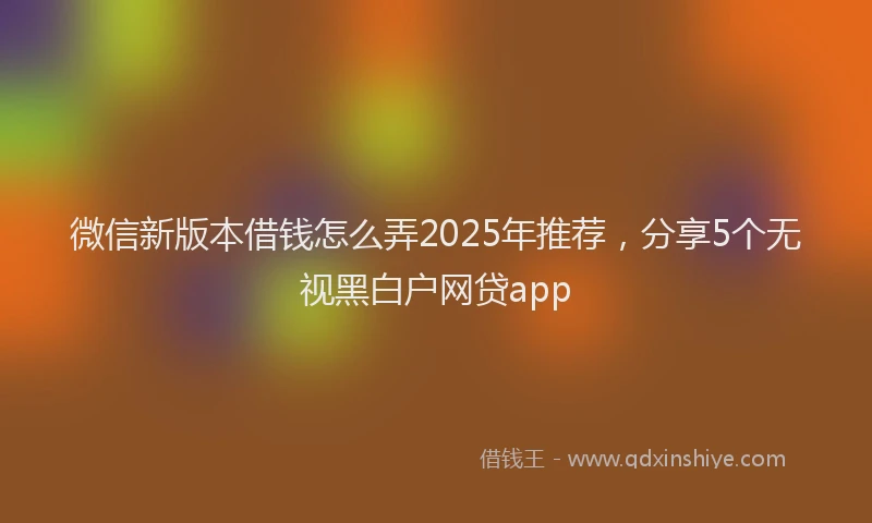微信新版本借钱怎么弄2025年推荐，分享5个无视黑白户网贷app