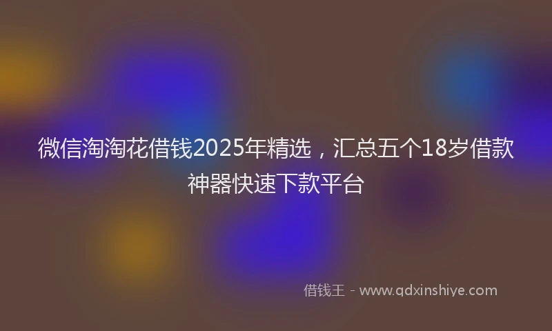 微信淘淘花借钱2025年精选，汇总五个18岁借款神器快速下款平台