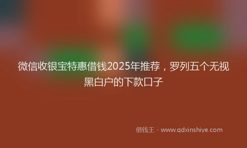 微信收银宝特惠借钱2025年推荐，罗列五个无视黑白户的下款口子