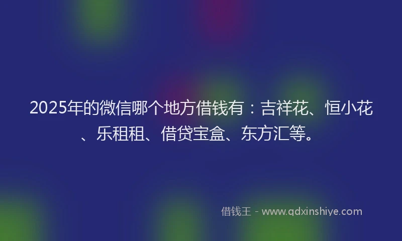 2025年的微信哪个地方借钱有:吉祥花、恒小花、乐租租、借贷宝盒、东方汇等。