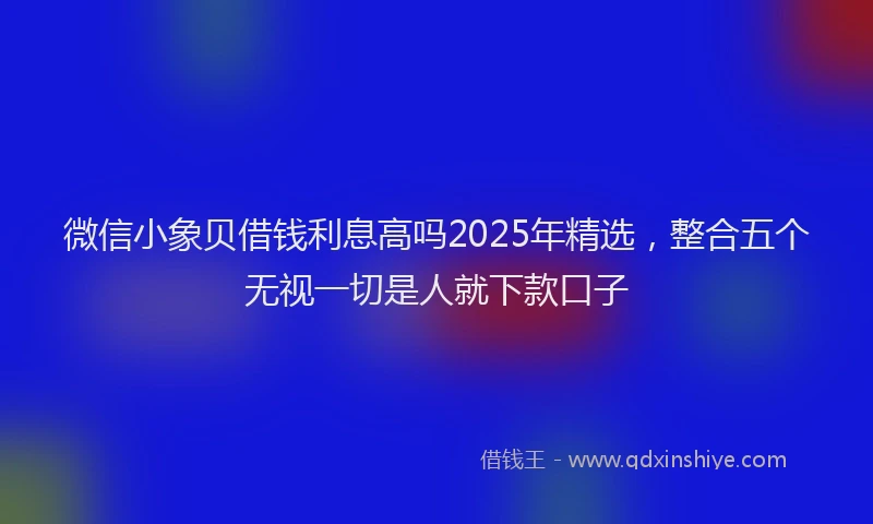 微信小象贝借钱利息高吗2025年精选，整合五个无视一切是人就下款口子