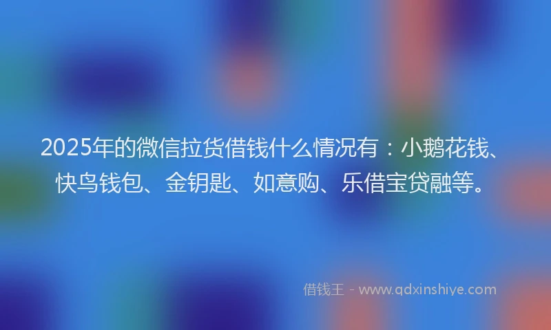 2025年的微信拉货借钱什么情况有：小鹅花钱、快鸟钱包、金钥匙、如意购、乐借宝贷融等。