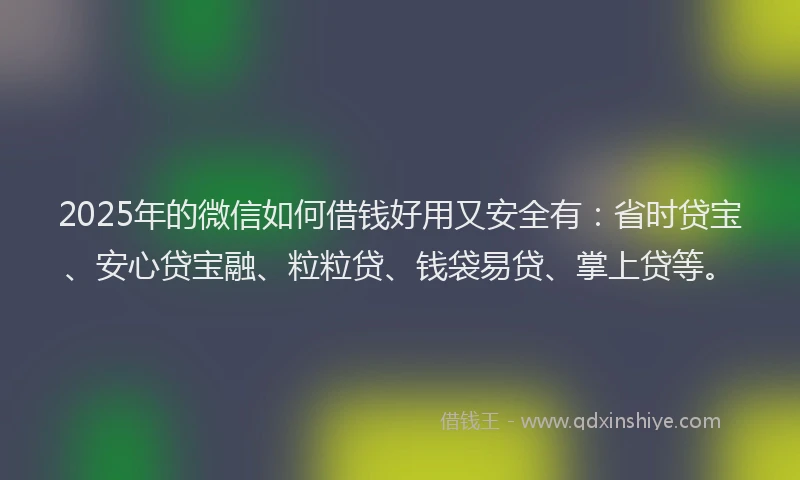 2025年的微信如何借钱好用又安全有：省时贷宝、安心贷宝融、粒粒贷、钱袋易贷、掌上贷等。