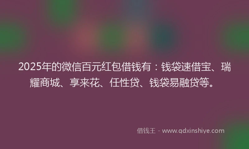2025年的微信百元红包借钱有：钱袋速借宝、瑞耀商城、享来花、任性贷、钱袋易融贷等。