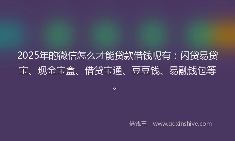 2025年的微信怎么才能贷款借钱呢有：闪贷易贷宝、现金宝盒、借贷宝通、豆豆钱、易融钱包等。