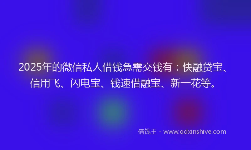 2025年的微信私人借钱急需交钱有：快融贷宝、信用飞、闪电宝、钱速借融宝、新一花等。