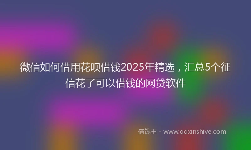 微信如何借用花呗借钱2025年精选，汇总5个征信花了可以借钱的网贷软件