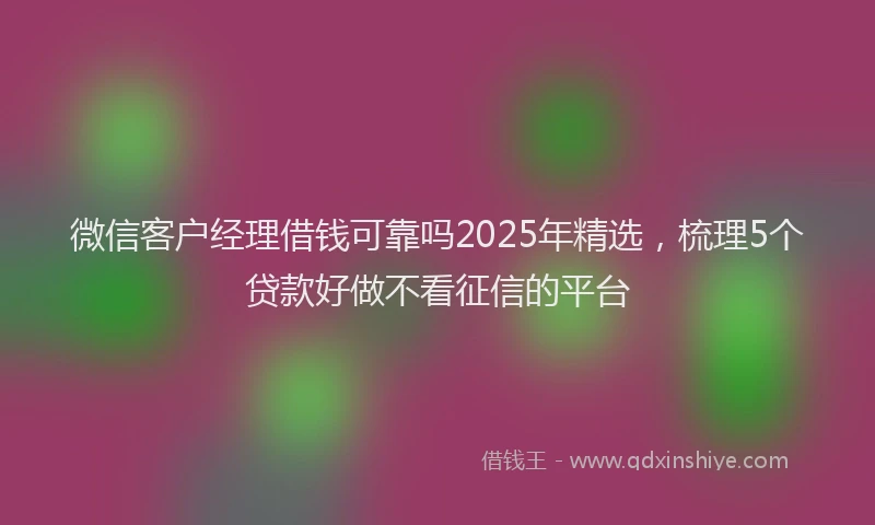 微信客户经理借钱可靠吗2025年精选，梳理5个贷款好做不看征信的平台