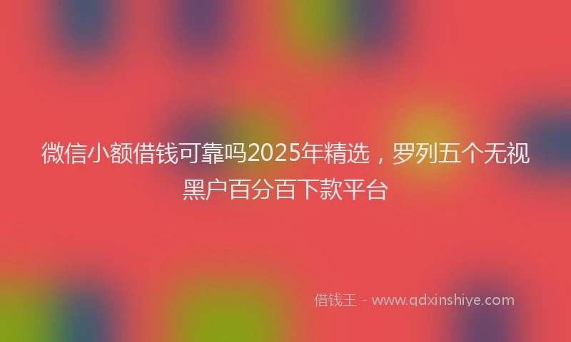 微信小额借钱可靠吗2025年精选，罗列五个无视黑户百分百下款平台