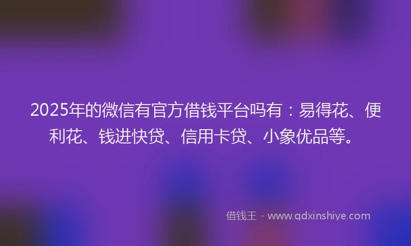 2025年的微信有官方借钱平台吗有：易得花、便利花、钱进快贷、信用卡贷、小象优品等。