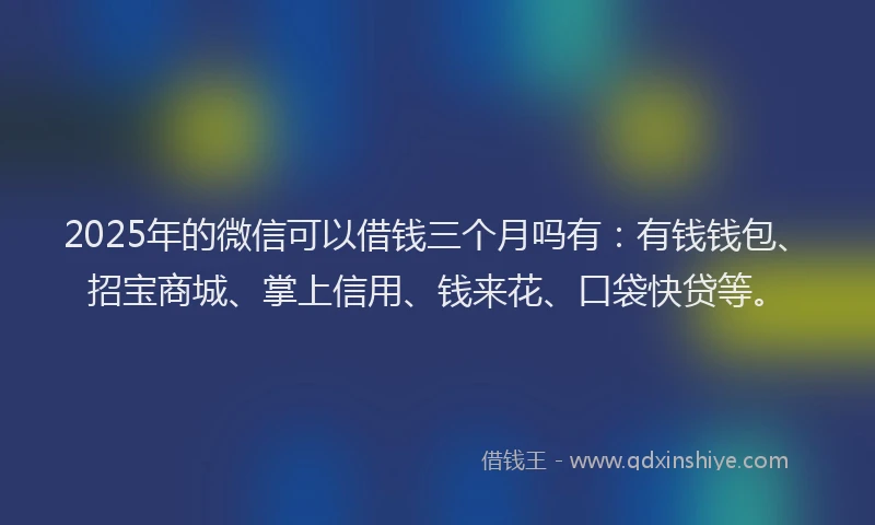 2025年的微信可以借钱三个月吗有：有钱钱包、招宝商城、掌上信用、钱来花、口袋快贷等。