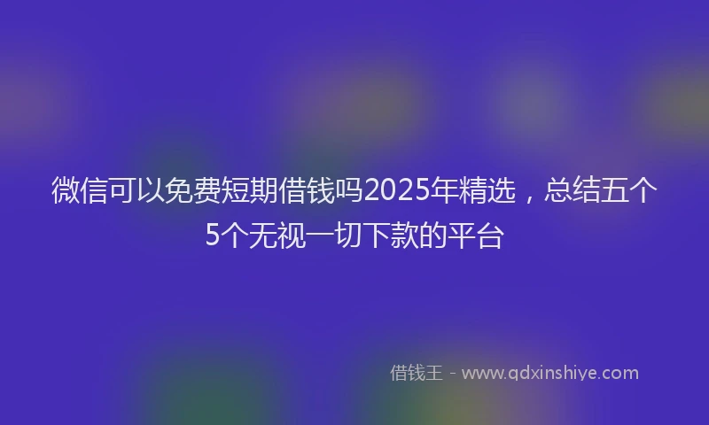 微信可以免费短期借钱吗2025年精选，总结五个5个无视一切下款的平台
