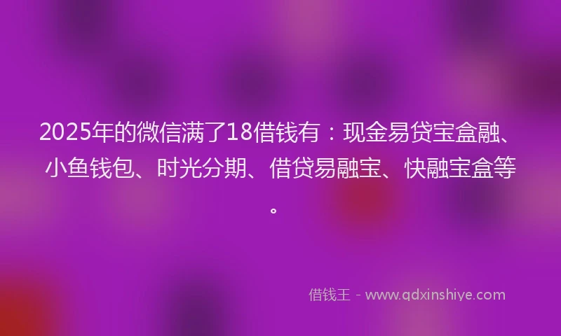 2025年的微信满了18借钱有：现金易贷宝盒融、小鱼钱包、时光分期、借贷易融宝、快融宝盒等。