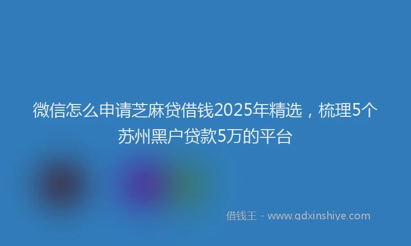 微信怎么申请芝麻贷借钱2025年精选，梳理5个苏州黑户贷款5万的平台