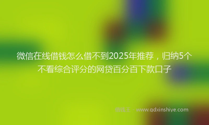 微信在线借钱怎么借不到2025年推荐，归纳5个不看综合评分的网贷百分百下款口子