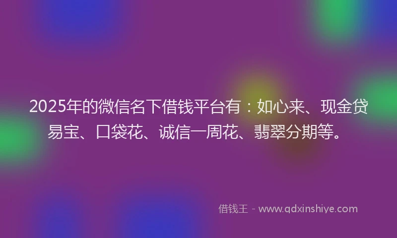 2025年的微信名下借钱平台有：如心来、现金贷易宝、口袋花、诚信一周花、翡翠分期等。