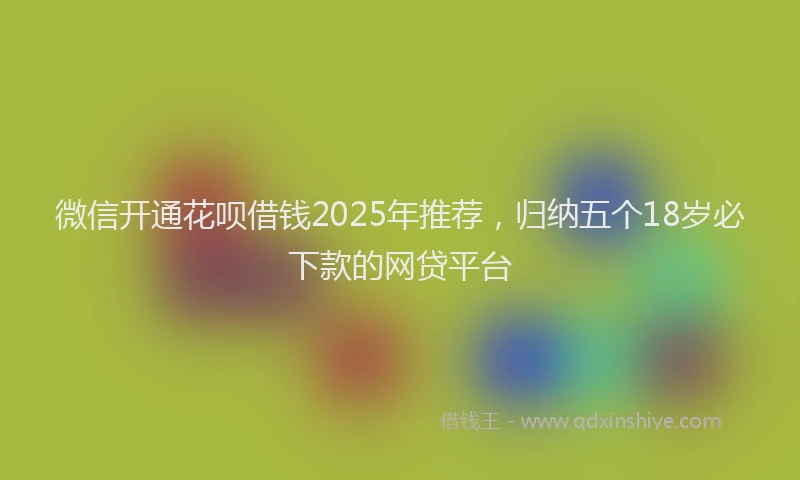 微信开通花呗借钱2025年推荐，归纳五个18岁必下款的网贷平台