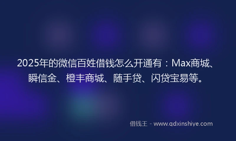 2025年的微信百姓借钱怎么开通有：Max商城、瞬信金、橙丰商城、随手贷、闪贷宝易等。