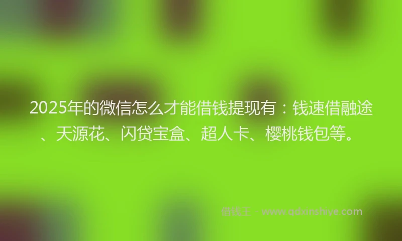 2025年的微信怎么才能借钱提现有：钱速借融途、天源花、闪贷宝盒、超人卡、樱桃钱包等。