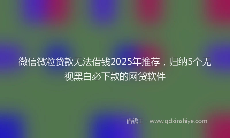 微信微粒贷款无法借钱2025年推荐，归纳5个无视黑白必下款的网贷软件