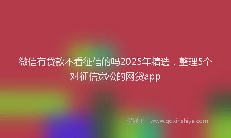 微信有贷款不看征信的吗2025年精选，整理5个对征信宽松的网贷app