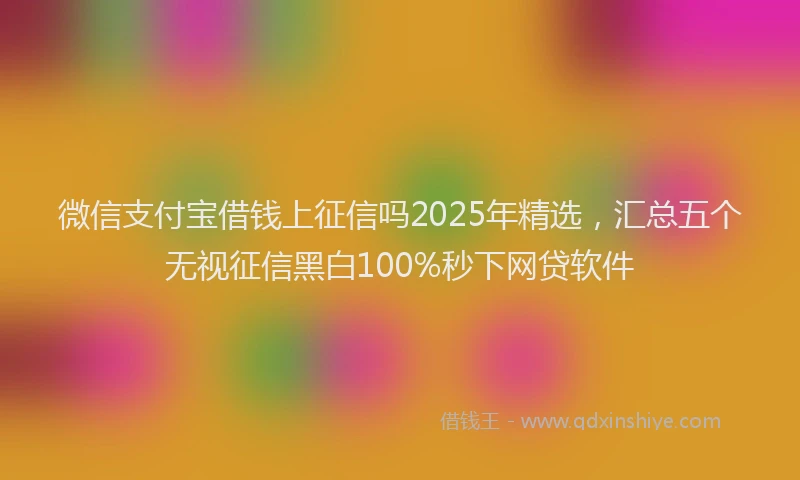 微信支付宝借钱上征信吗2025年精选，汇总五个无视征信黑白100%秒下网贷软件