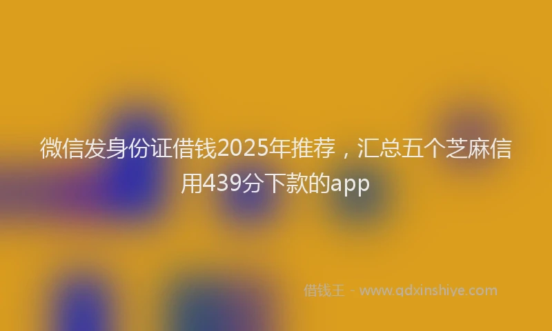 微信发身份证借钱2025年推荐，汇总五个芝麻信用439分下款的app