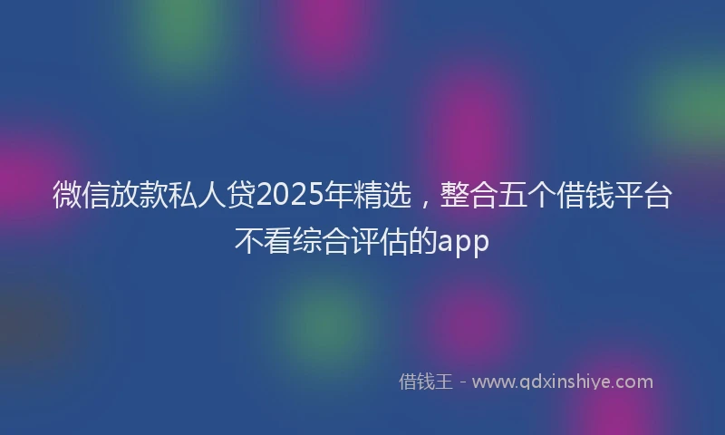 微信放款私人贷2025年精选，整合五个借钱平台不看综合评估的app