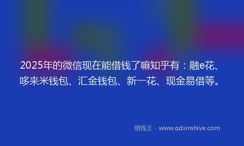 2025年的微信现在能借钱了嘛知乎有：融e花、哆来米钱包、汇金钱包、新一花、现金易借等。